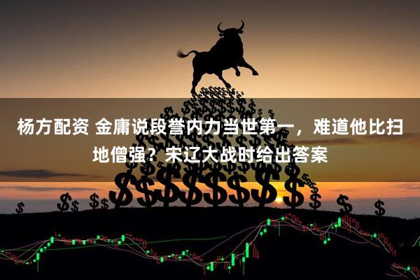 杨方配资 金庸说段誉内力当世第一，难道他比扫地僧强？宋辽大战时给出答案