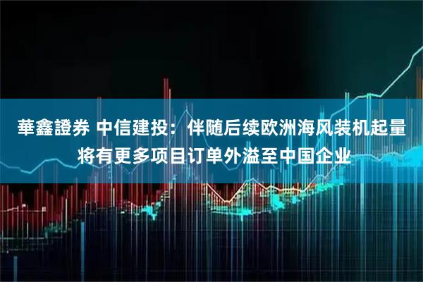 華鑫證券 中信建投：伴随后续欧洲海风装机起量 将有更多项目订单外溢至中国企业
