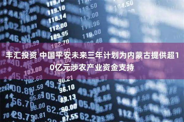丰汇投资 中国平安未来三年计划为内蒙古提供超10亿元涉农产业资金支持