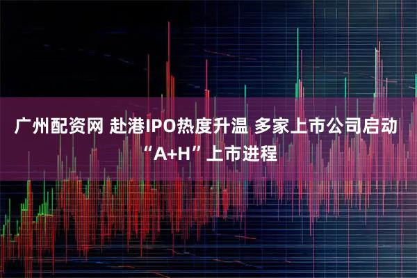 广州配资网 赴港IPO热度升温 多家上市公司启动 “A+H”上市进程