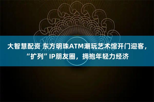 大智慧配资 东方明珠ATM潮玩艺术馆开门迎客，“扩列”IP朋友圈，拥抱年轻力经济