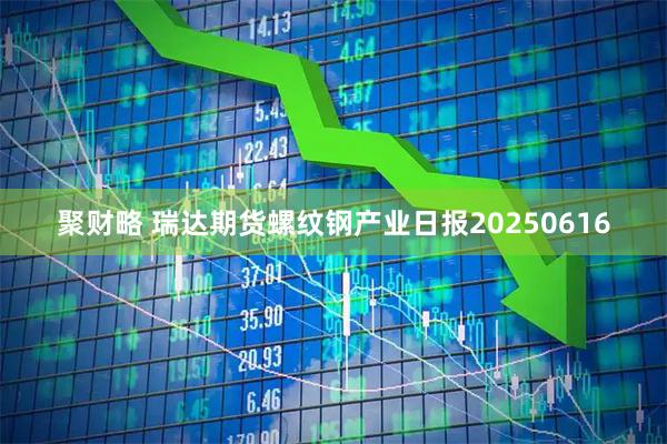 聚财略 瑞达期货螺纹钢产业日报20250616