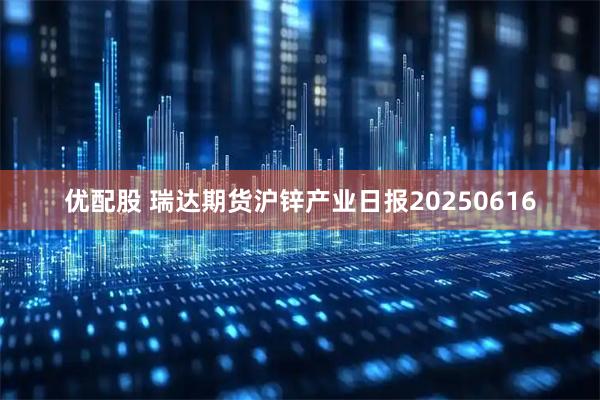 优配股 瑞达期货沪锌产业日报20250616