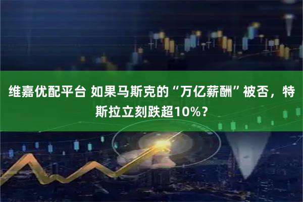 维嘉优配平台 如果马斯克的“万亿薪酬”被否，特斯拉立刻跌超10%？