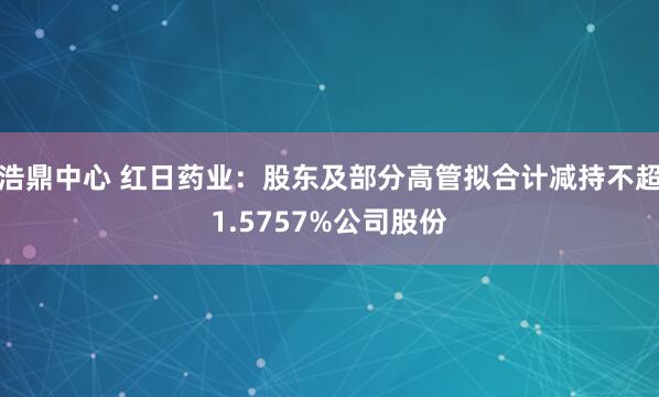 浩鼎中心 红日药业：股东及部分高管拟合计减持不超1.5757%公司股份