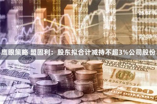 鹰眼策略 盟固利：股东拟合计减持不超3%公司股份