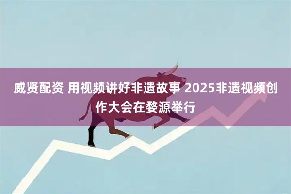威贤配资 用视频讲好非遗故事 2025非遗视频创作大会在婺源举行