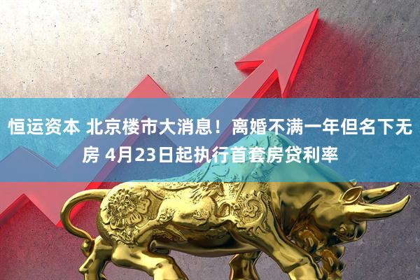 恒运资本 北京楼市大消息！离婚不满一年但名下无房 4月23日起执行首套房贷利率