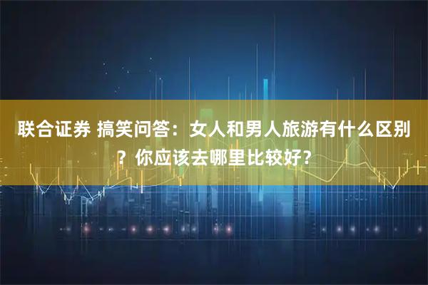 联合证券 搞笑问答：女人和男人旅游有什么区别？你应该去哪里比较好？