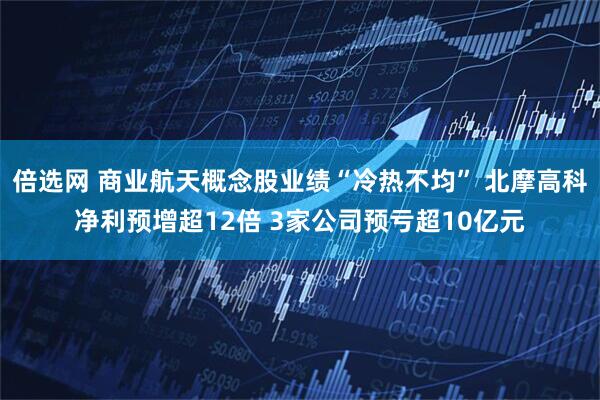 倍选网 商业航天概念股业绩“冷热不均” 北摩高科净利预增超12倍 3家公司预亏超10亿元