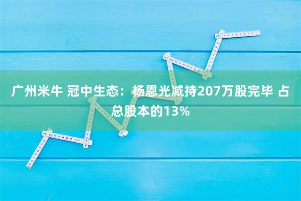 广州米牛 冠中生态：杨恩光减持207万股完毕 占总股本的13%