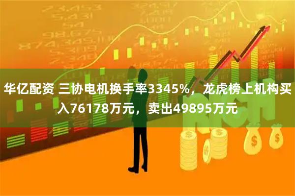 华亿配资 三协电机换手率3345%，龙虎榜上机构买入76178万元，卖出49895万元