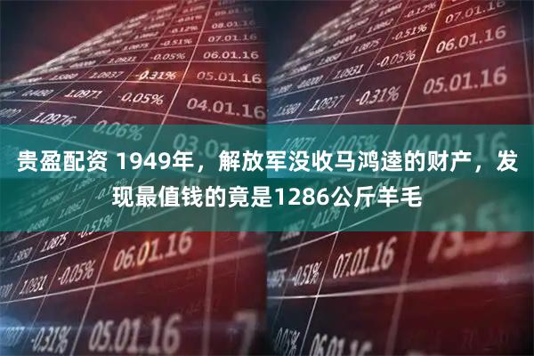 贵盈配资 1949年，解放军没收马鸿逵的财产，发现最值钱的竟是1286公斤羊毛