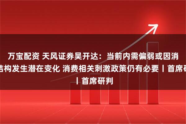 万宝配资 天风证券吴开达：当前内需偏弱或因消费结构发生潜在变化 消费相关刺激政策仍有必要丨首席研判