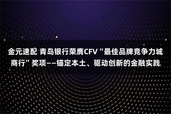 金元速配 青岛银行荣膺CFV“最佳品牌竞争力城商行”奖项——锚定本土、驱动创新的金融实践