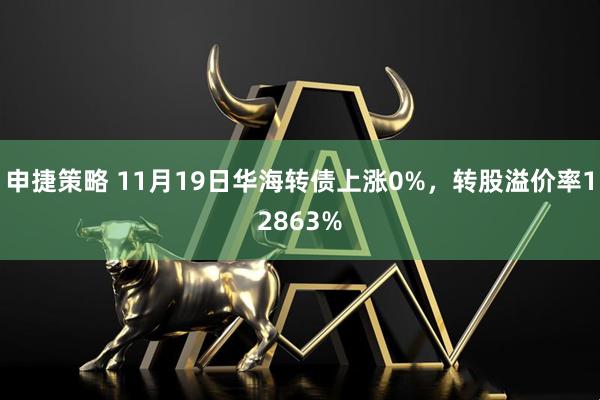申捷策略 11月19日华海转债上涨0%，转股溢价率12863%