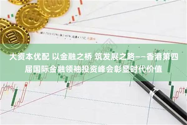 大资本优配 以金融之桥 筑发展之路——香港第四届国际金融领袖投资峰会彰显时代价值