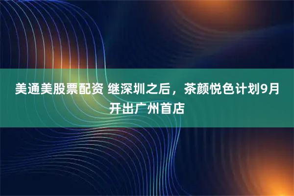 美通美股票配资 继深圳之后，茶颜悦色计划9月开出广州首店